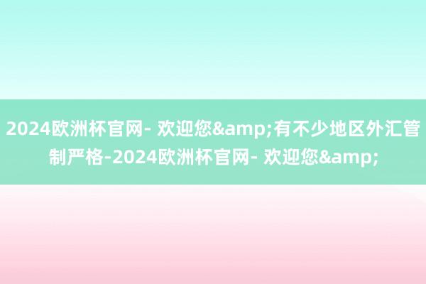 2024欧洲杯官网- 欢迎您&有不少地区外汇管制严格-2024欧洲杯官网- 欢迎您&
