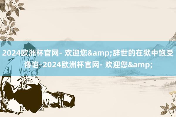 2024欧洲杯官网- 欢迎您&辞世的在狱中饱受谗谄-2024欧洲杯官网- 欢迎您&