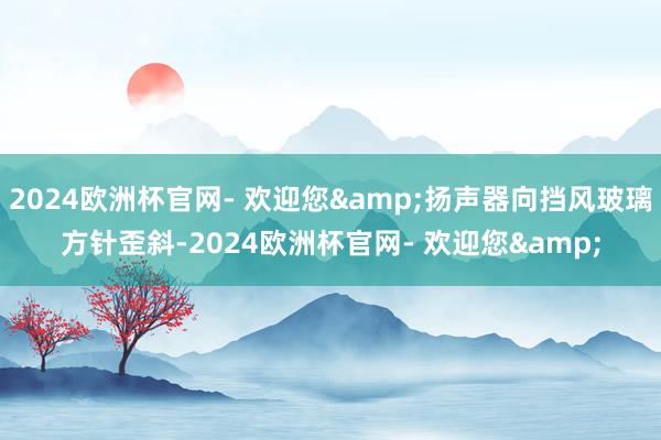 2024欧洲杯官网- 欢迎您&扬声器向挡风玻璃方针歪斜-2024欧洲杯官网- 欢迎您&