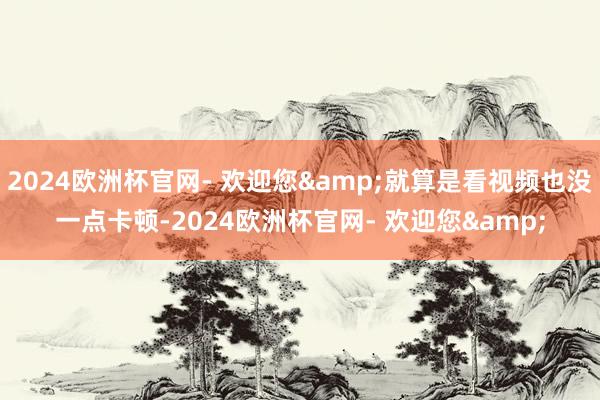 2024欧洲杯官网- 欢迎您&就算是看视频也没一点卡顿-2024欧洲杯官网- 欢迎您&