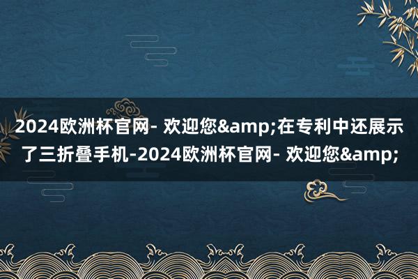 2024欧洲杯官网- 欢迎您&在专利中还展示了三折叠手机-2024欧洲杯官网- 欢迎您&