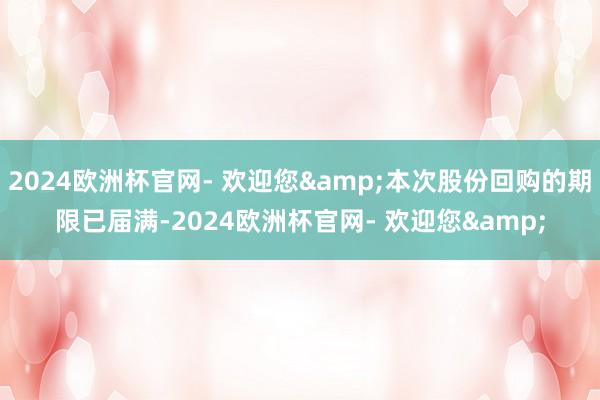 2024欧洲杯官网- 欢迎您&本次股份回购的期限已届满-2024欧洲杯官网- 欢迎您&