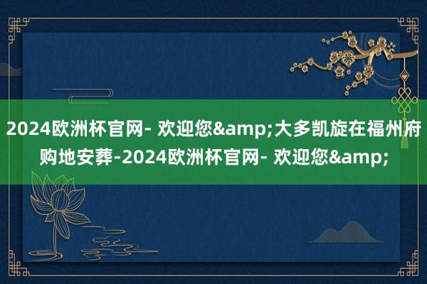2024欧洲杯官网- 欢迎您&大多凯旋在福州府购地安葬-2024欧洲杯官网- 欢迎您&