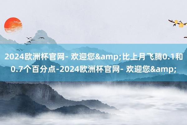 2024欧洲杯官网- 欢迎您&比上月飞腾0.1和0.7个百分点-2024欧洲杯官网- 欢迎您&