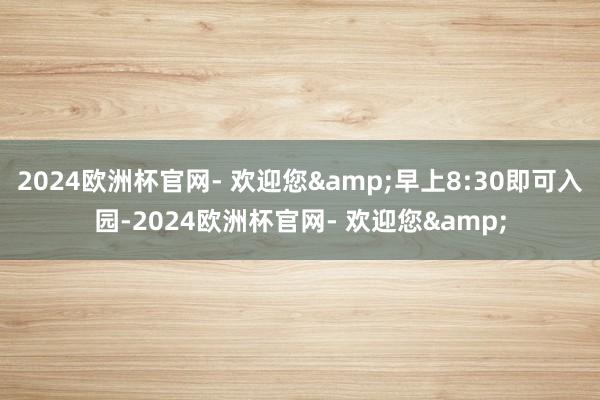 2024欧洲杯官网- 欢迎您&早上8:30即可入园-2024欧洲杯官网- 欢迎您&