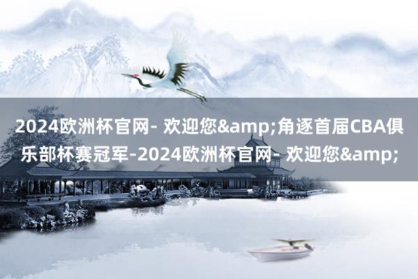 2024欧洲杯官网- 欢迎您&角逐首届CBA俱乐部杯赛冠军-2024欧洲杯官网- 欢迎您&