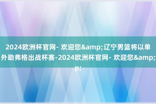 2024欧洲杯官网- 欢迎您&辽宁男篮将以单外助弗格出战杯赛-2024欧洲杯官网- 欢迎您&