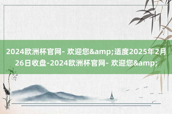2024欧洲杯官网- 欢迎您&适度2025年2月26日收盘-2024欧洲杯官网- 欢迎您&