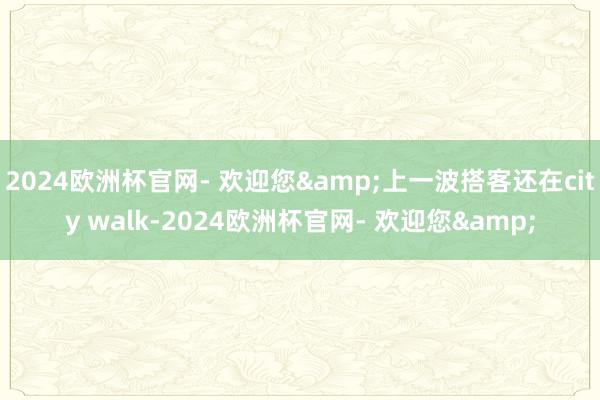 2024欧洲杯官网- 欢迎您&上一波搭客还在city walk-2024欧洲杯官网- 欢迎您&