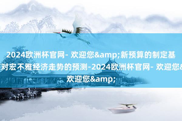 2024欧洲杯官网- 欢迎您&新预算的制定基于官方对宏不雅经济走势的预测-2024欧洲杯官网- 欢迎您&