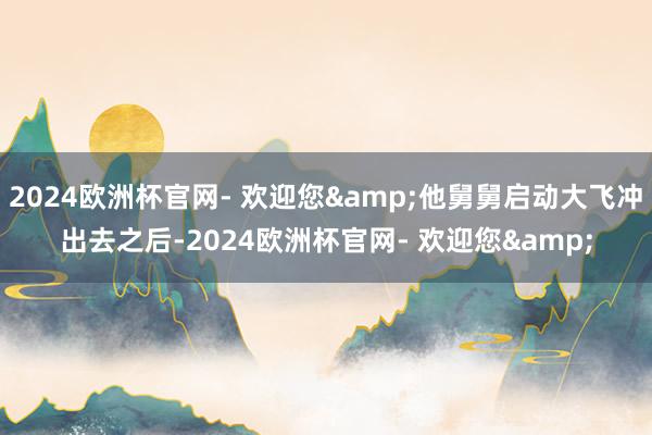 2024欧洲杯官网- 欢迎您&他舅舅启动大飞冲出去之后-2024欧洲杯官网- 欢迎您&