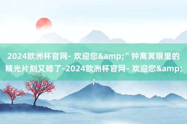 2024欧洲杯官网- 欢迎您&”钟离冥眼里的精光片刻又暗了-2024欧洲杯官网- 欢迎您&