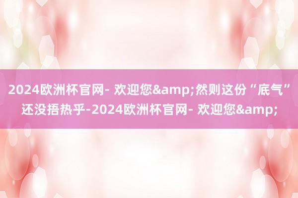 2024欧洲杯官网- 欢迎您&然则这份“底气”还没捂热乎-2024欧洲杯官网- 欢迎您&