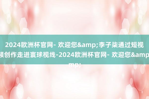 2024欧洲杯官网- 欢迎您&李子柒通过短视频创作走进寰球视线-2024欧洲杯官网- 欢迎您&