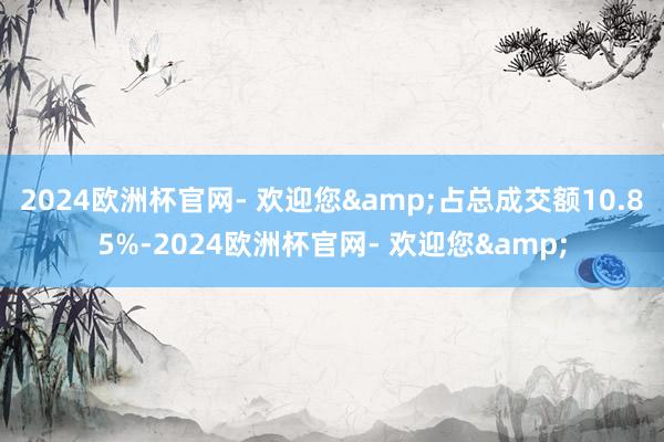 2024欧洲杯官网- 欢迎您&占总成交额10.85%-2024欧洲杯官网- 欢迎您&