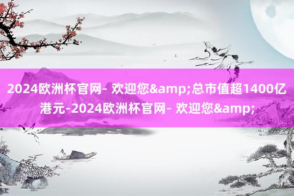 2024欧洲杯官网- 欢迎您&总市值超1400亿港元-2024欧洲杯官网- 欢迎您&