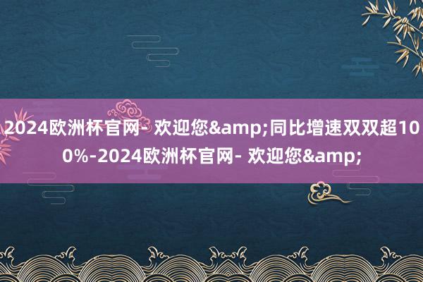 2024欧洲杯官网- 欢迎您&同比增速双双超100%-2024欧洲杯官网- 欢迎您&