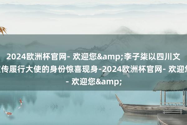2024欧洲杯官网- 欢迎您&李子柒以四川文化旅游宣传履行大使的身份惊喜现身-2024欧洲杯官网- 欢迎您&