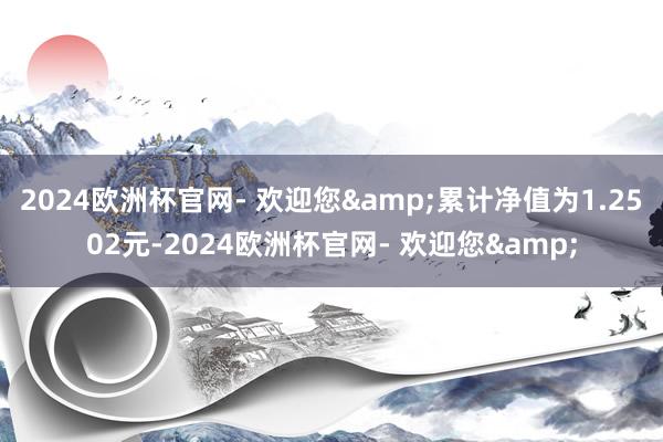 2024欧洲杯官网- 欢迎您&累计净值为1.2502元-2024欧洲杯官网- 欢迎您&