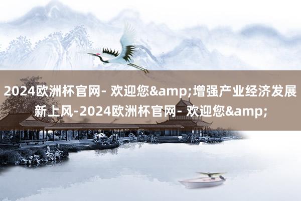 2024欧洲杯官网- 欢迎您&增强产业经济发展新上风-2024欧洲杯官网- 欢迎您&