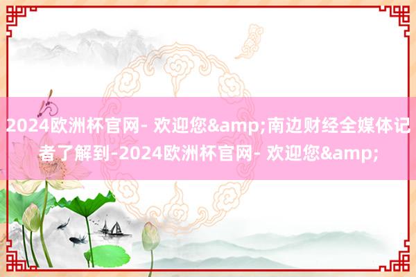 2024欧洲杯官网- 欢迎您&南边财经全媒体记者了解到-2024欧洲杯官网- 欢迎您&