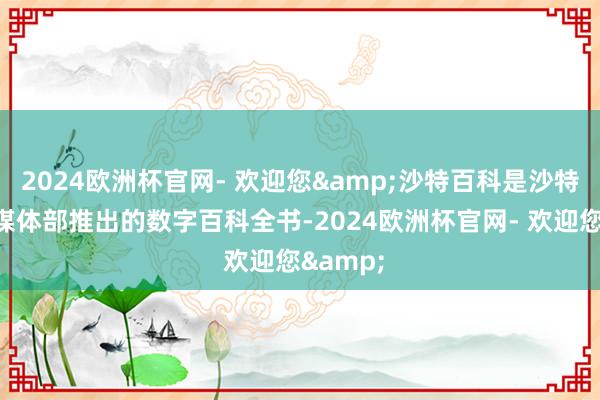 2024欧洲杯官网- 欢迎您&沙特百科是沙特阿拉伯媒体部推出的数字百科全书-2024欧洲杯官网- 欢迎您&