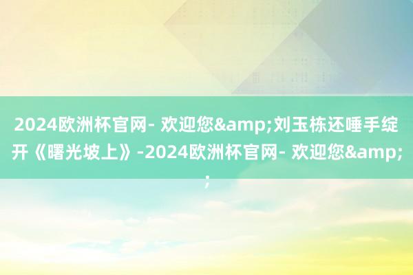 2024欧洲杯官网- 欢迎您&刘玉栋还唾手绽开《曙光坡上》-2024欧洲杯官网- 欢迎您&