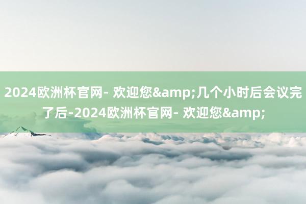 2024欧洲杯官网- 欢迎您&几个小时后会议完了后-2024欧洲杯官网- 欢迎您&