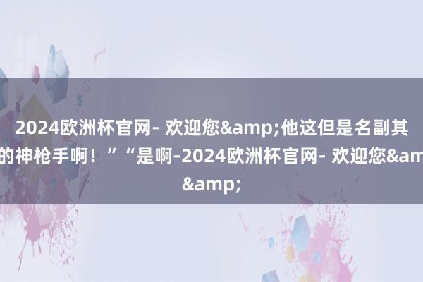 2024欧洲杯官网- 欢迎您&他这但是名副其实的神枪手啊！”“是啊-2024欧洲杯官网- 欢迎您&