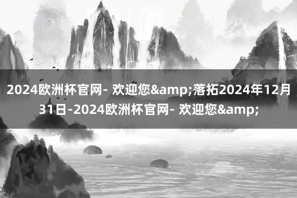 2024欧洲杯官网- 欢迎您&落拓2024年12月31日-2024欧洲杯官网- 欢迎您&