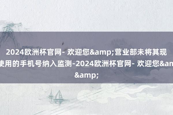 2024欧洲杯官网- 欢迎您&营业部未将其现实使用的手机号纳入监测-2024欧洲杯官网- 欢迎您&