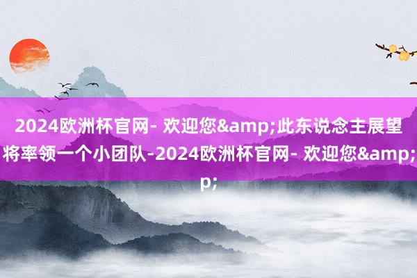 2024欧洲杯官网- 欢迎您&此东说念主展望将率领一个小团队-2024欧洲杯官网- 欢迎您&