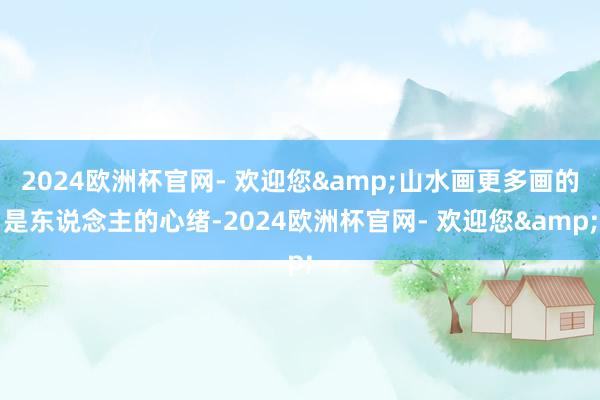 2024欧洲杯官网- 欢迎您&山水画更多画的是东说念主的心绪-2024欧洲杯官网- 欢迎您&