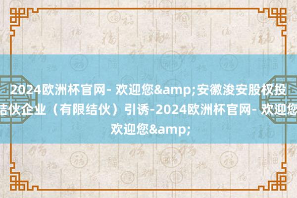 2024欧洲杯官网- 欢迎您&安徽浚安股权投资基金结伙企业（有限结伙）引诱-2024欧洲杯官网- 欢迎您&