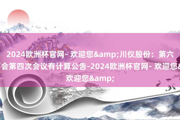 2024欧洲杯官网- 欢迎您&川仪股份：第六届董事会第四次会议有计算公告-2024欧洲杯官网- 欢迎您&