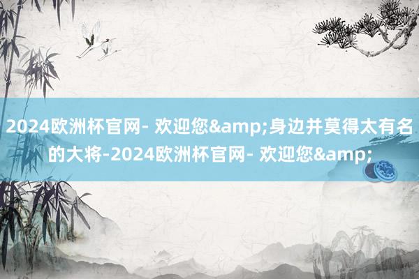 2024欧洲杯官网- 欢迎您&身边并莫得太有名的大将-2024欧洲杯官网- 欢迎您&