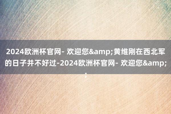2024欧洲杯官网- 欢迎您&黄维刚在西北军的日子并不好过-2024欧洲杯官网- 欢迎您&