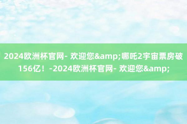 2024欧洲杯官网- 欢迎您&哪吒2宇宙票房破156亿！-2024欧洲杯官网- 欢迎您&